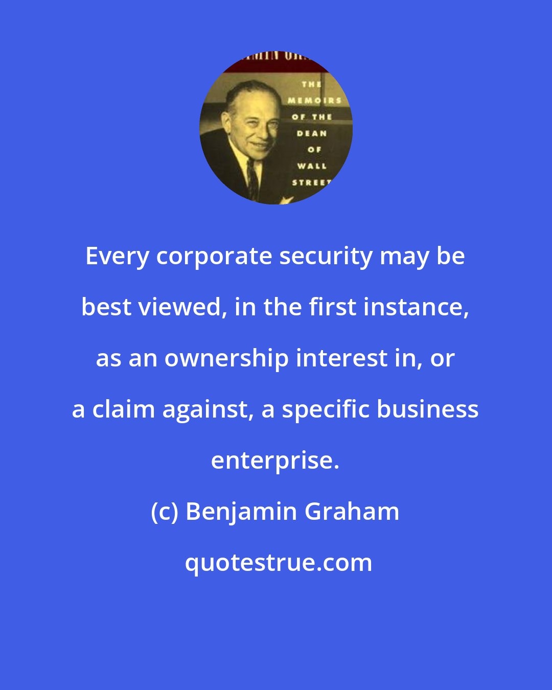 Benjamin Graham: Every corporate security may be best viewed, in the first instance, as an ownership interest in, or a claim against, a specific business enterprise.