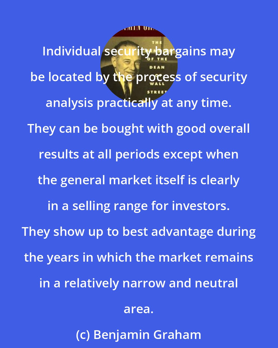 Benjamin Graham: Individual security bargains may be located by the process of security analysis practically at any time. They can be bought with good overall results at all periods except when the general market itself is clearly in a selling range for investors. They show up to best advantage during the years in which the market remains in a relatively narrow and neutral area.