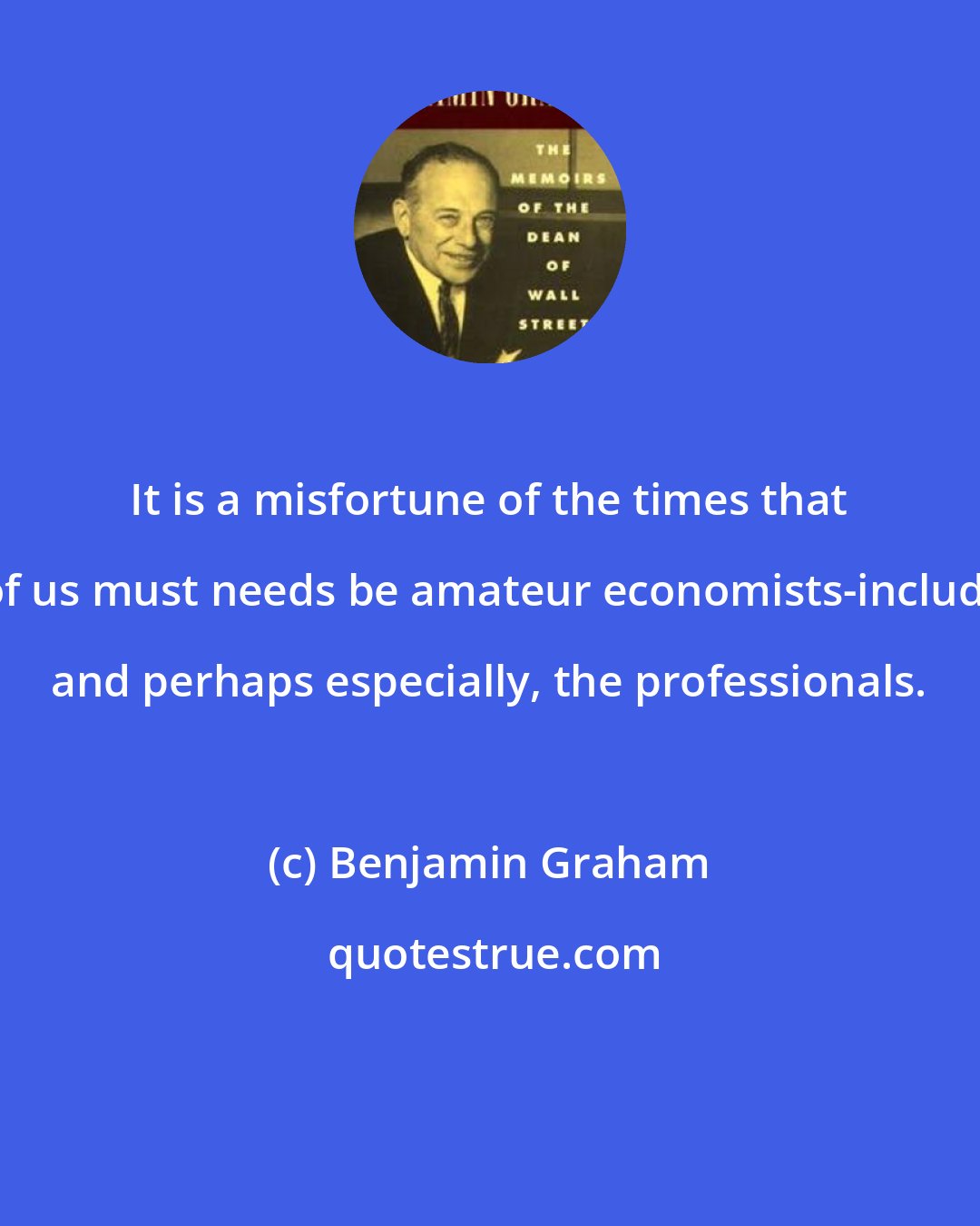 Benjamin Graham: It is a misfortune of the times that all of us must needs be amateur economists-including, and perhaps especially, the professionals.