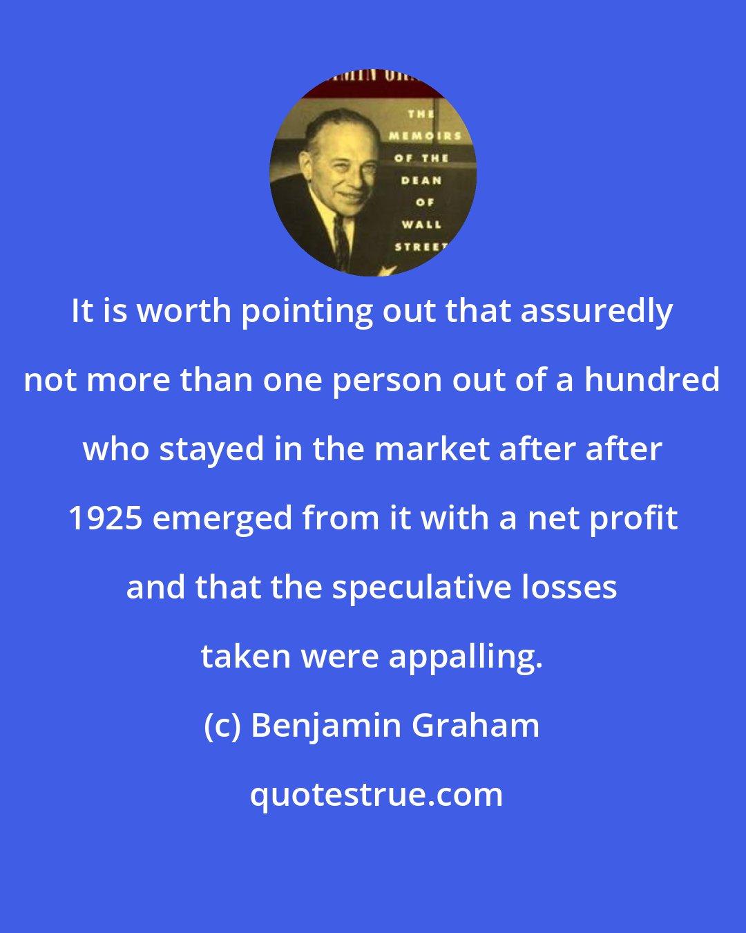 Benjamin Graham: It is worth pointing out that assuredly not more than one person out of a hundred who stayed in the market after after 1925 emerged from it with a net profit and that the speculative losses taken were appalling.