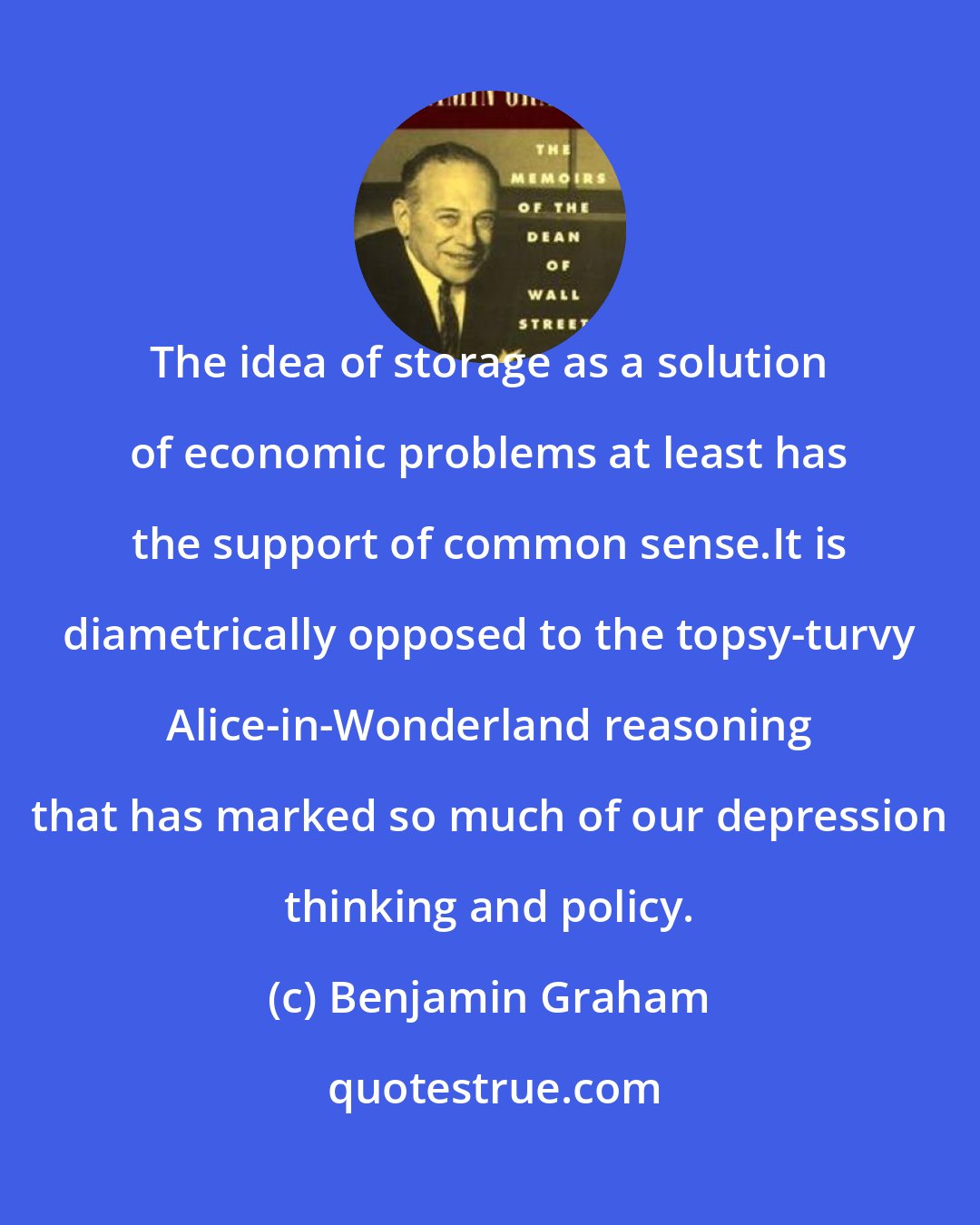 Benjamin Graham: The idea of storage as a solution of economic problems at least has the support of common sense.It is diametrically opposed to the topsy-turvy Alice-in-Wonderland reasoning that has marked so much of our depression thinking and policy.