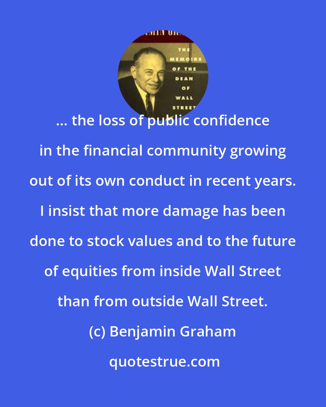 Benjamin Graham: ... the loss of public confidence in the financial community growing out of its own conduct in recent years. I insist that more damage has been done to stock values and to the future of equities from inside Wall Street than from outside Wall Street.