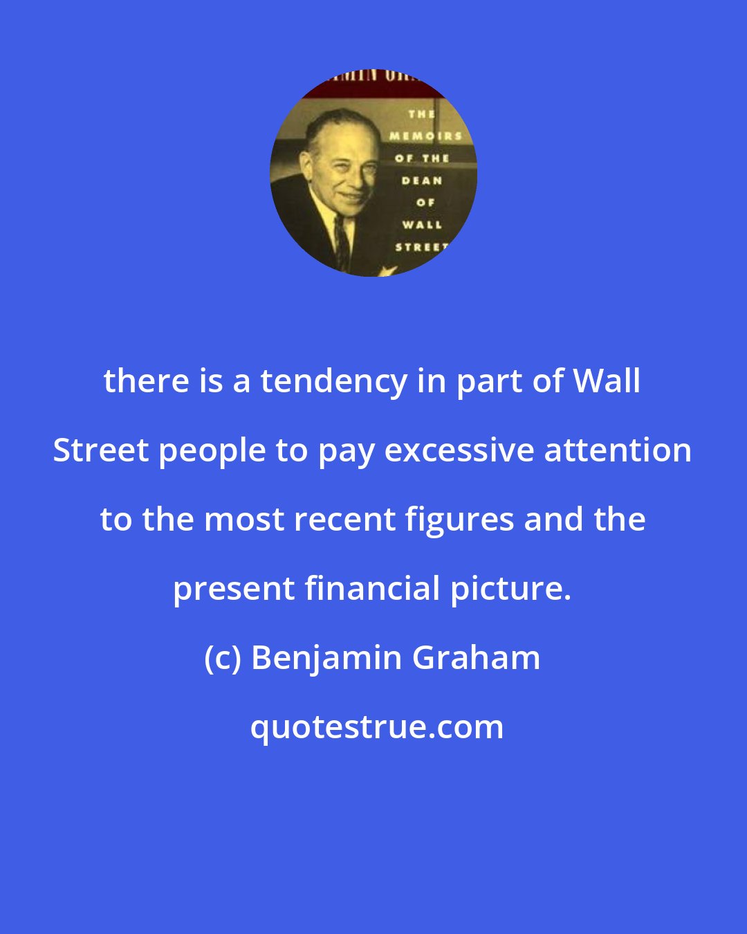 Benjamin Graham: there is a tendency in part of Wall Street people to pay excessive attention to the most recent figures and the present financial picture.