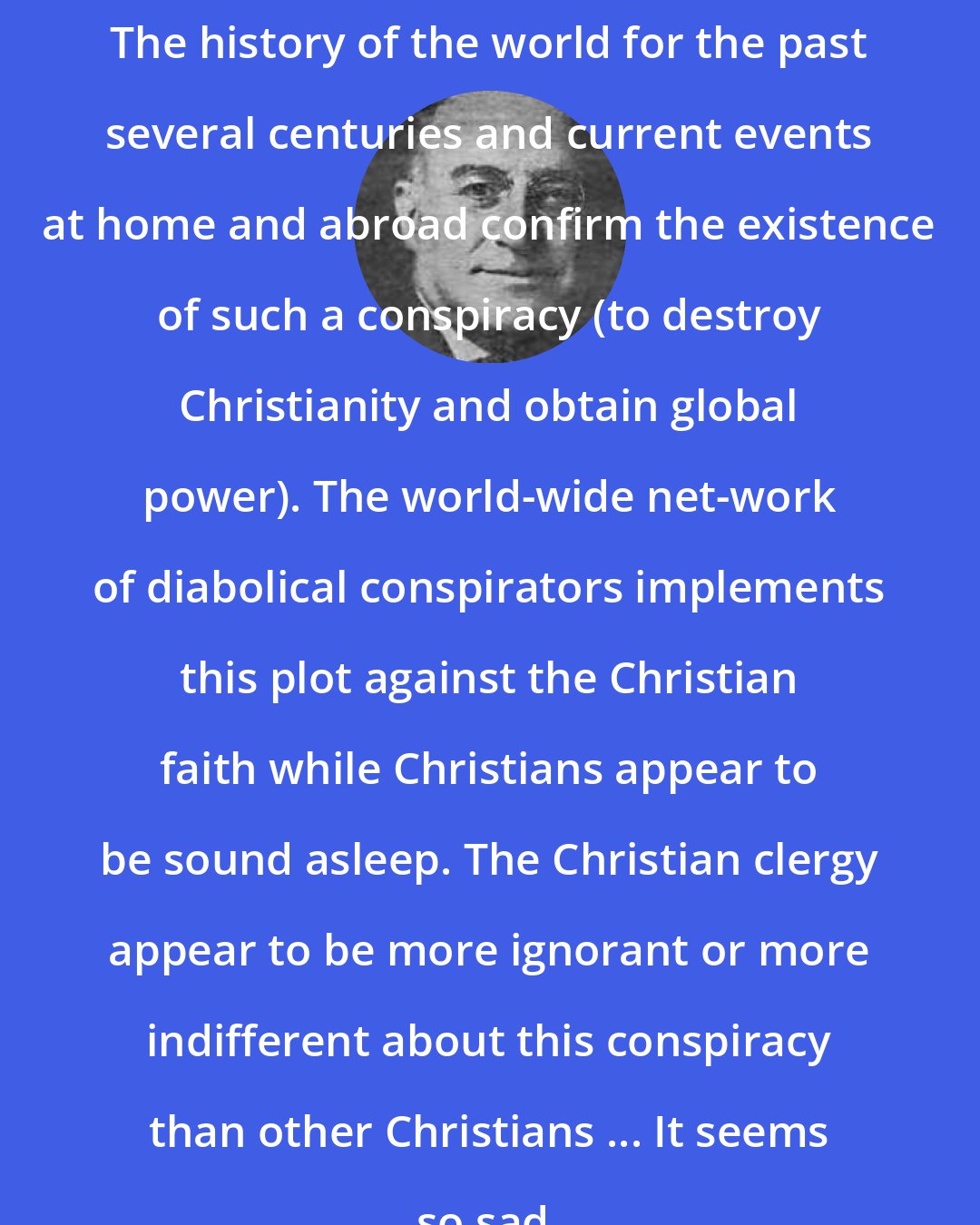 Benjamin H. Freedman: The history of the world for the past several centuries and current events at home and abroad confirm the existence of such a conspiracy (to destroy Christianity and obtain global power). The world-wide net-work of diabolical conspirators implements this plot against the Christian faith while Christians appear to be sound asleep. The Christian clergy appear to be more ignorant or more indifferent about this conspiracy than other Christians ... It seems so sad.