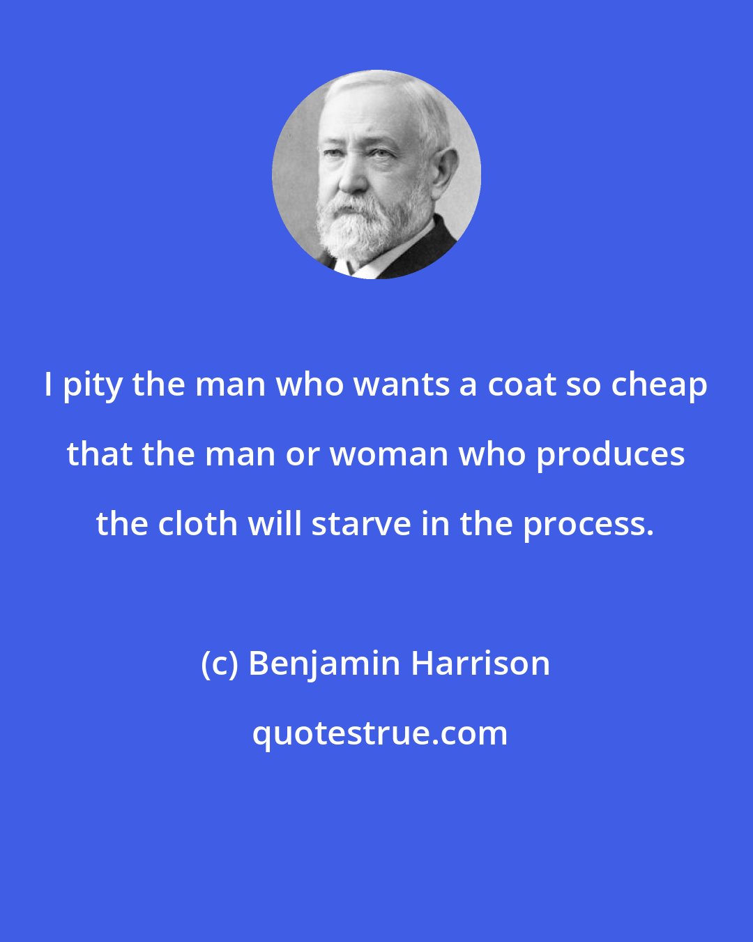 Benjamin Harrison: I pity the man who wants a coat so cheap that the man or woman who produces the cloth will starve in the process.