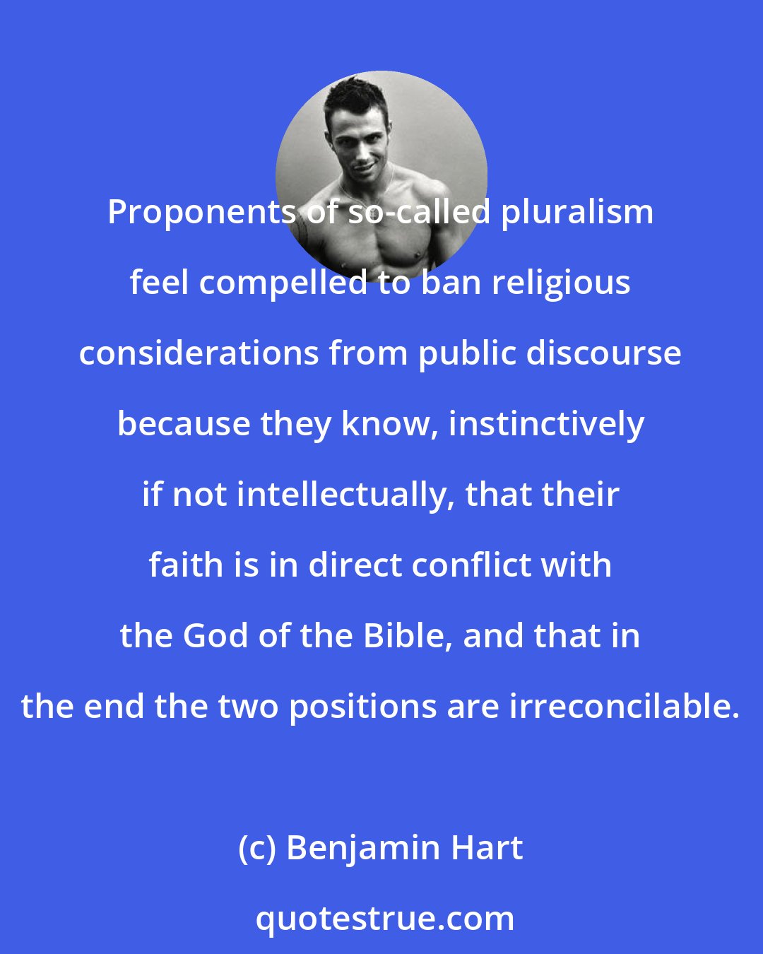 Benjamin Hart: Proponents of so-called pluralism feel compelled to ban religious considerations from public discourse because they know, instinctively if not intellectually, that their faith is in direct conflict with the God of the Bible, and that in the end the two positions are irreconcilable.