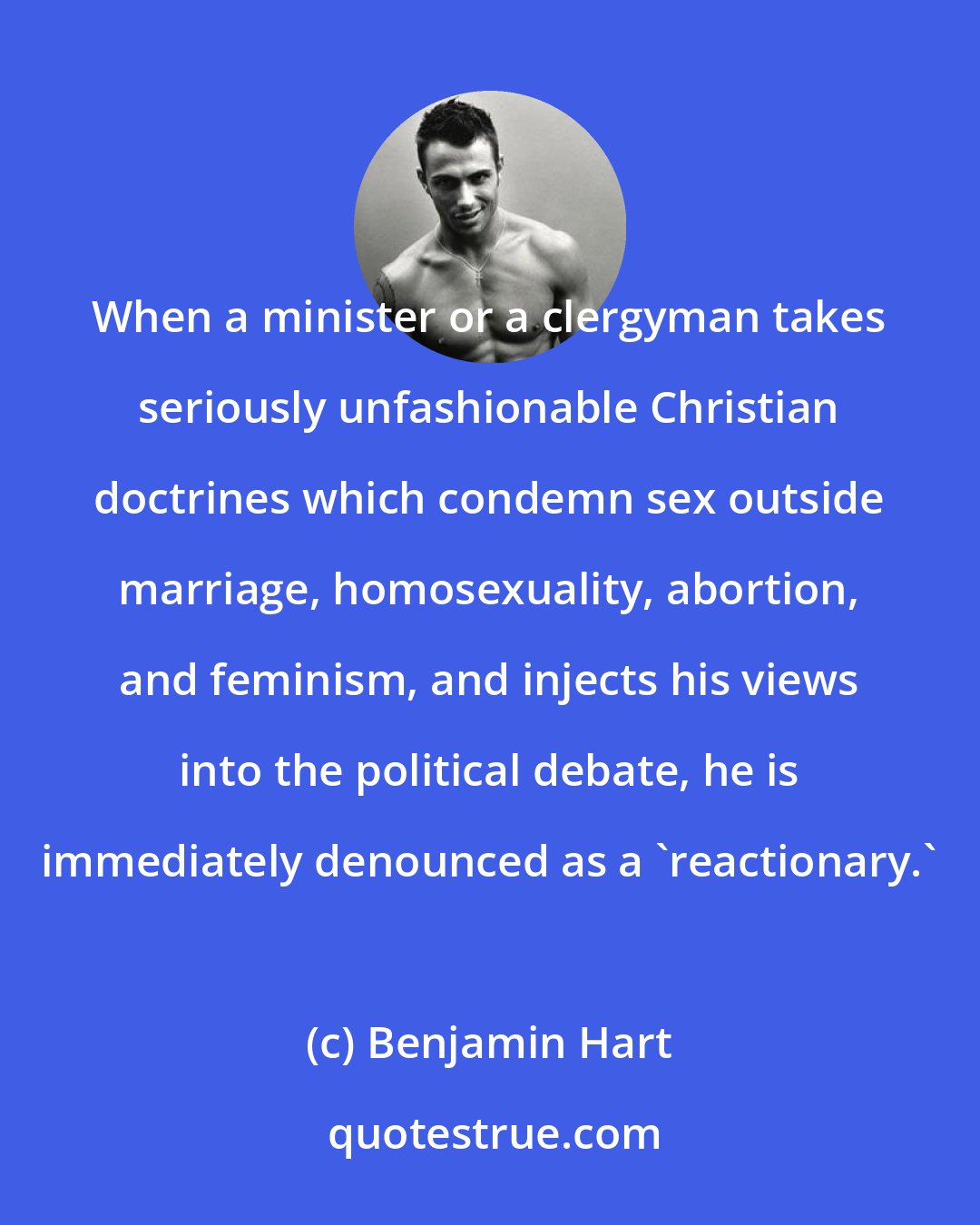 Benjamin Hart: When a minister or a clergyman takes seriously unfashionable Christian doctrines which condemn sex outside marriage, homosexuality, abortion, and feminism, and injects his views into the political debate, he is immediately denounced as a 'reactionary.'