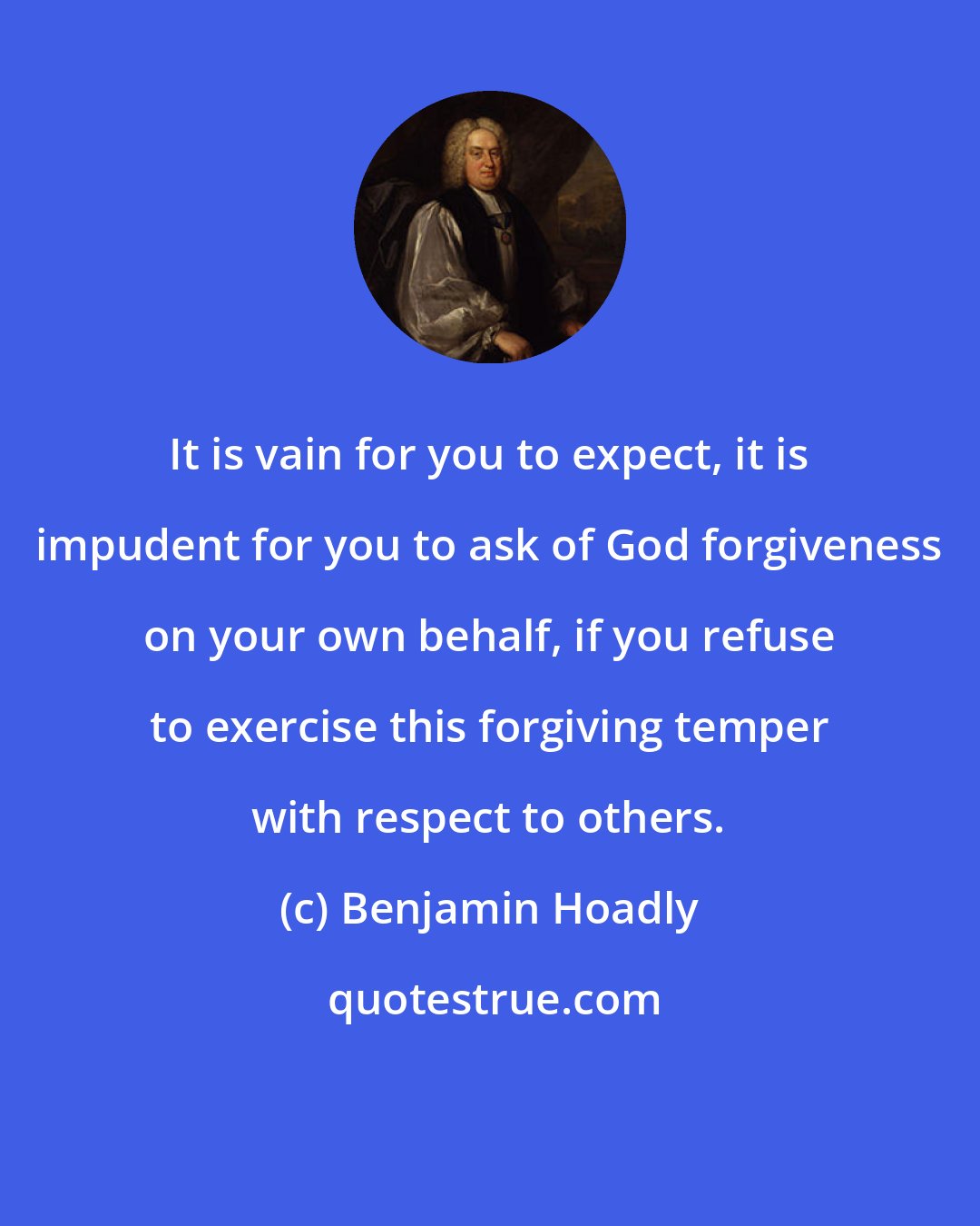 Benjamin Hoadly: It is vain for you to expect, it is impudent for you to ask of God forgiveness on your own behalf, if you refuse to exercise this forgiving temper with respect to others.