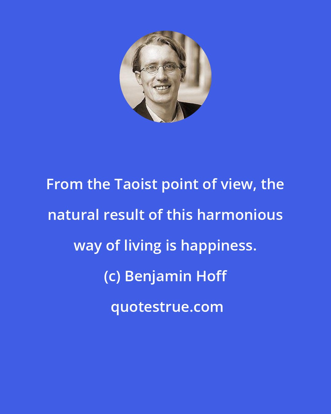 Benjamin Hoff: From the Taoist point of view, the natural result of this harmonious way of living is happiness.