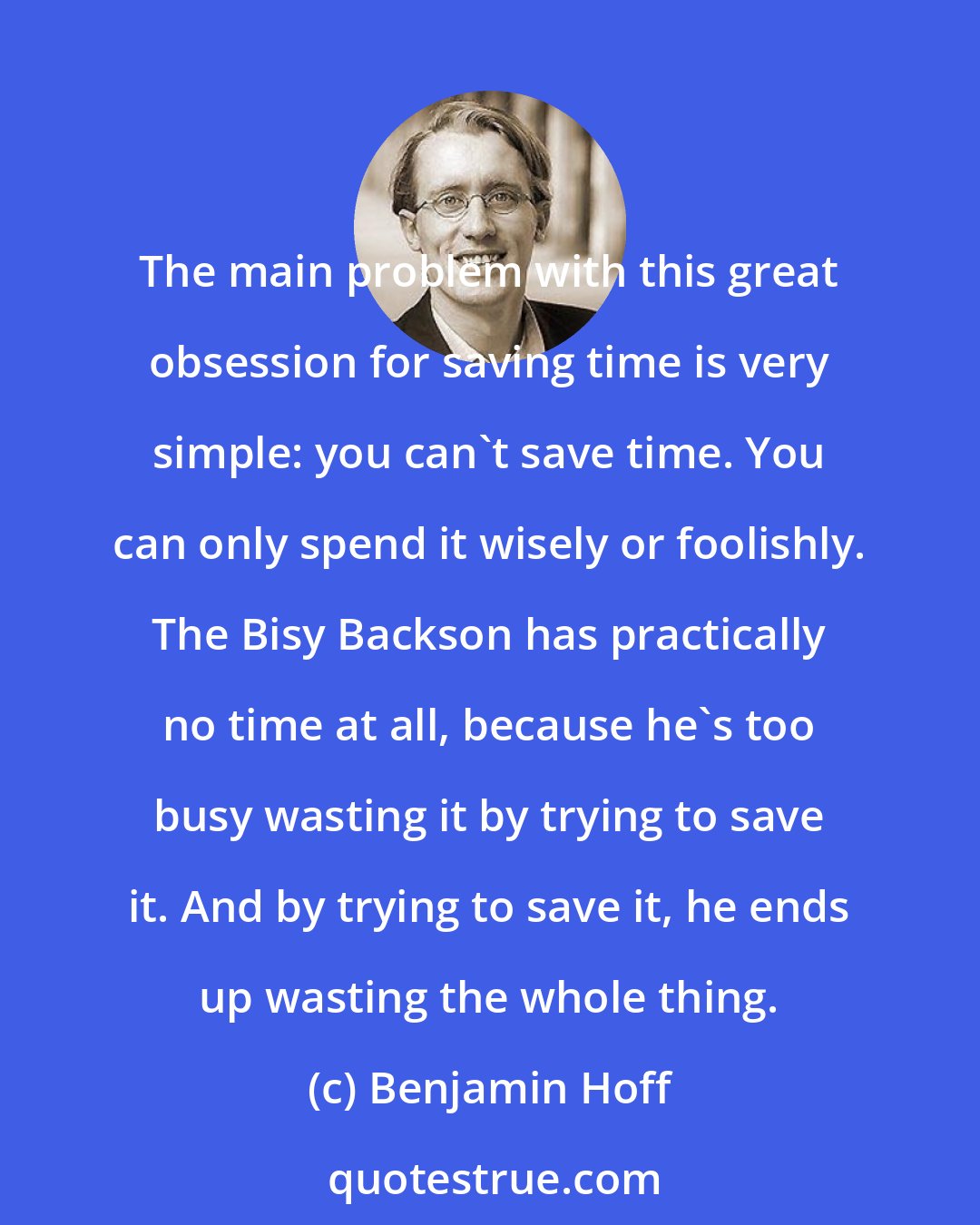 Benjamin Hoff: The main problem with this great obsession for saving time is very simple: you can't save time. You can only spend it wisely or foolishly. The Bisy Backson has practically no time at all, because he's too busy wasting it by trying to save it. And by trying to save it, he ends up wasting the whole thing.