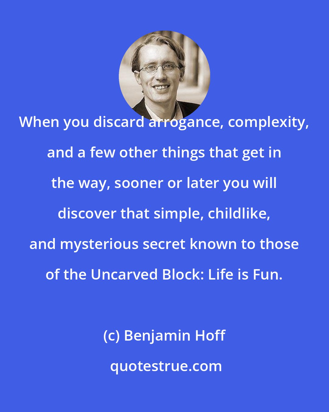 Benjamin Hoff: When you discard arrogance, complexity, and a few other things that get in the way, sooner or later you will discover that simple, childlike, and mysterious secret known to those of the Uncarved Block: Life is Fun.