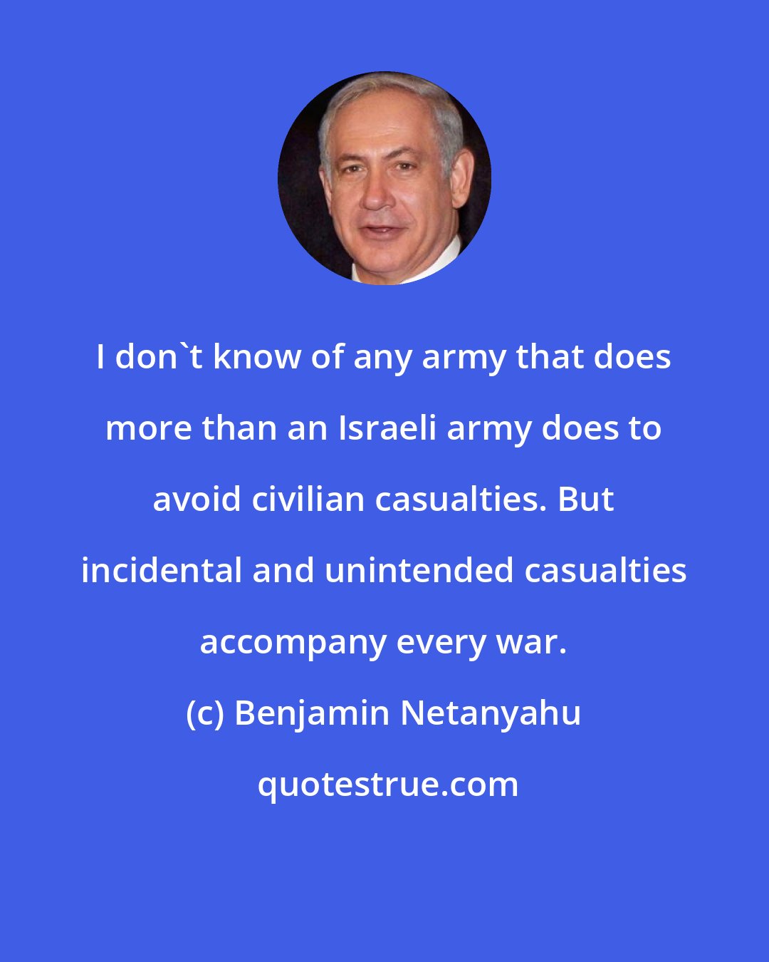 Benjamin Netanyahu: I don't know of any army that does more than an Israeli army does to avoid civilian casualties. But incidental and unintended casualties accompany every war.
