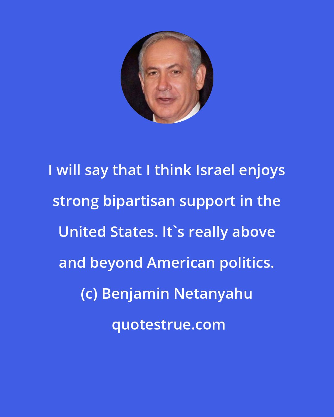 Benjamin Netanyahu: I will say that I think Israel enjoys strong bipartisan support in the United States. It's really above and beyond American politics.