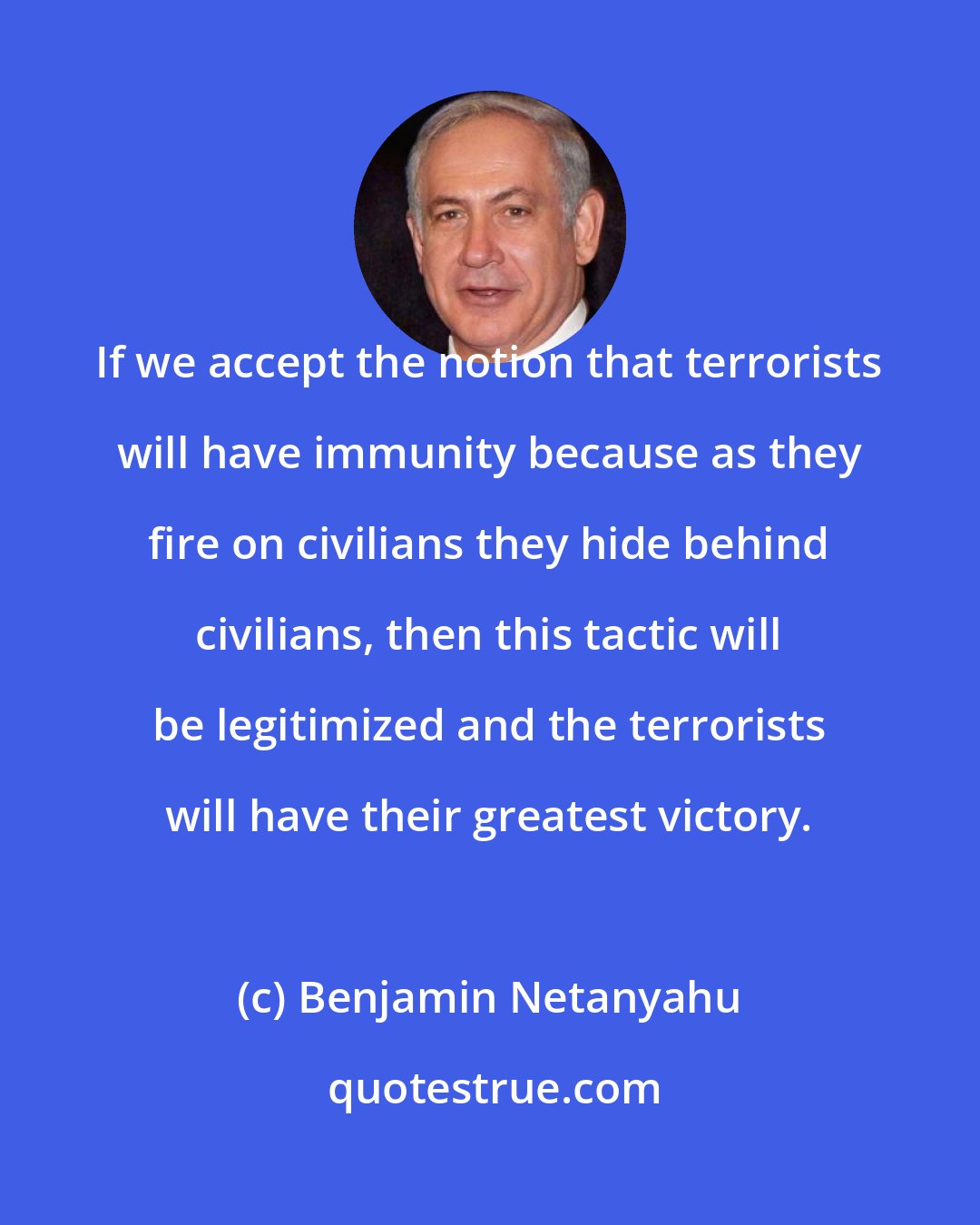 Benjamin Netanyahu: If we accept the notion that terrorists will have immunity because as they fire on civilians they hide behind civilians, then this tactic will be legitimized and the terrorists will have their greatest victory.