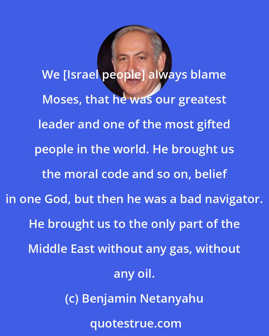 Benjamin Netanyahu: We [Israel people] always blame Moses, that he was our greatest leader and one of the most gifted people in the world. He brought us the moral code and so on, belief in one God, but then he was a bad navigator. He brought us to the only part of the Middle East without any gas, without any oil.