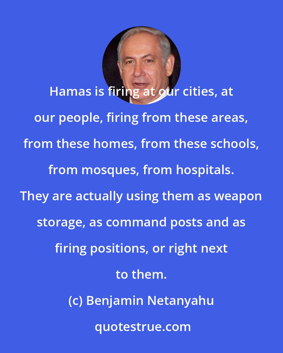 Benjamin Netanyahu: Hamas is firing at our cities, at our people, firing from these areas, from these homes, from these schools, from mosques, from hospitals. They are actually using them as weapon storage, as command posts and as firing positions, or right next to them.