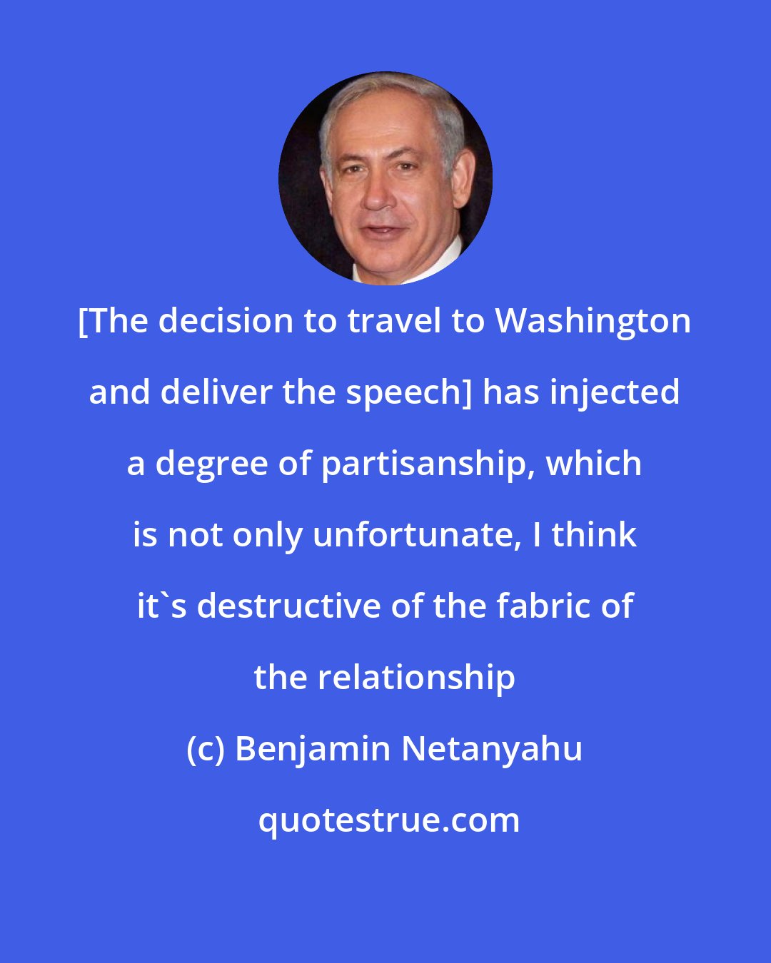 Benjamin Netanyahu: [The decision to travel to Washington and deliver the speech] has injected a degree of partisanship, which is not only unfortunate, I think it's destructive of the fabric of the relationship