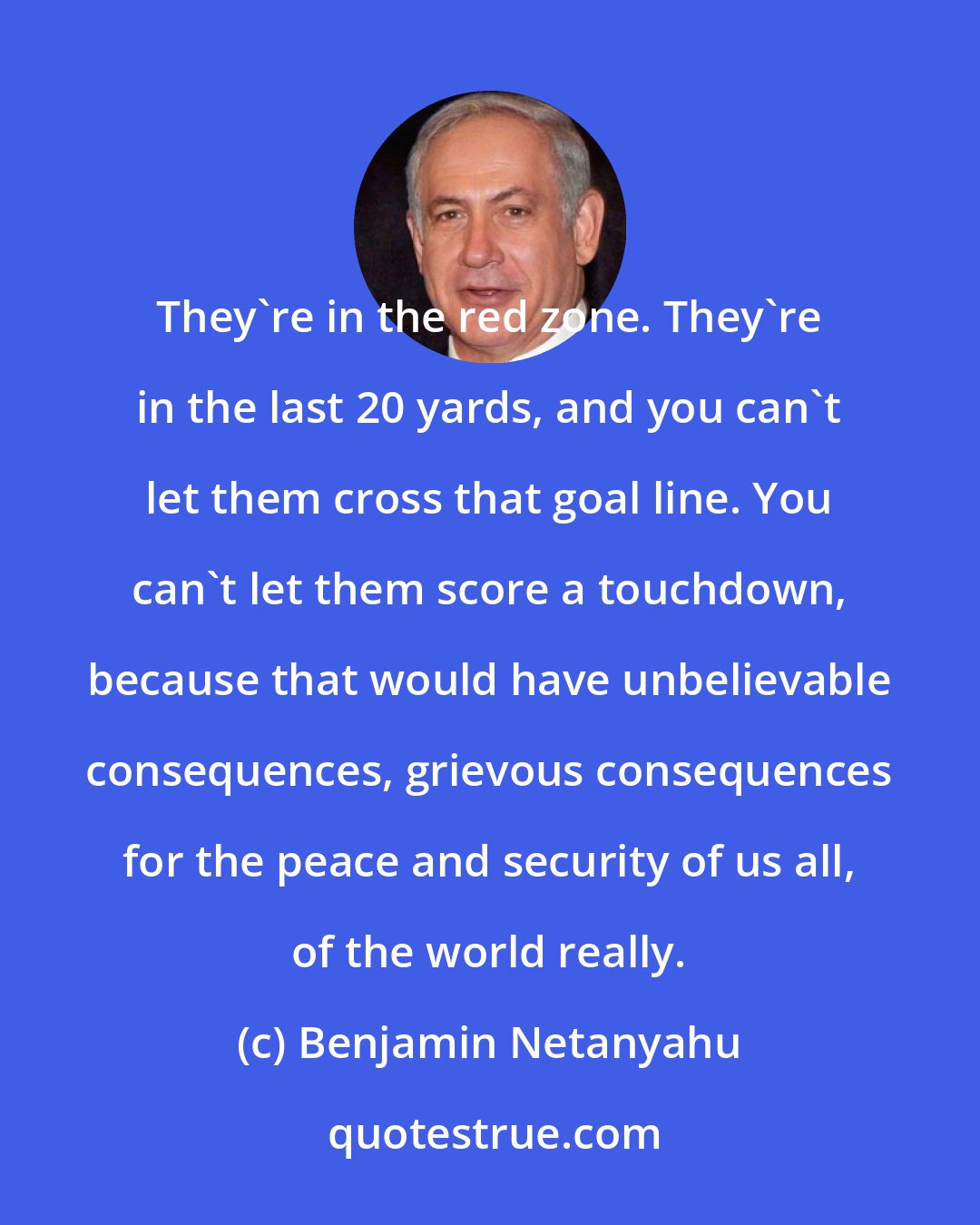 Benjamin Netanyahu: They're in the red zone. They're in the last 20 yards, and you can't let them cross that goal line. You can't let them score a touchdown, because that would have unbelievable consequences, grievous consequences for the peace and security of us all, of the world really.