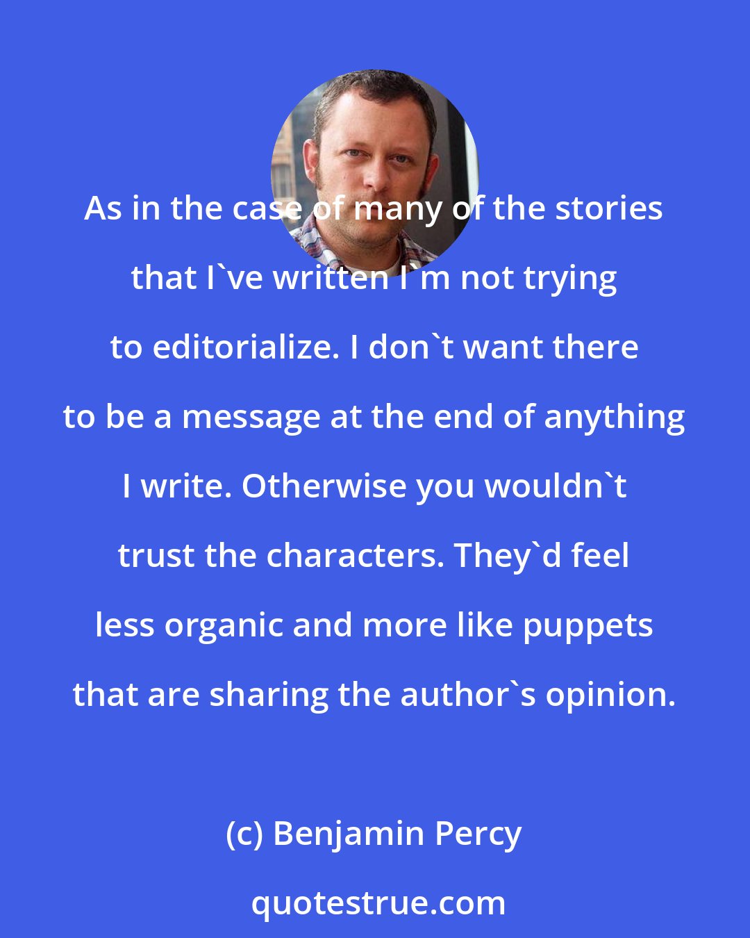 Benjamin Percy: As in the case of many of the stories that I've written I'm not trying to editorialize. I don't want there to be a message at the end of anything I write. Otherwise you wouldn't trust the characters. They'd feel less organic and more like puppets that are sharing the author's opinion.