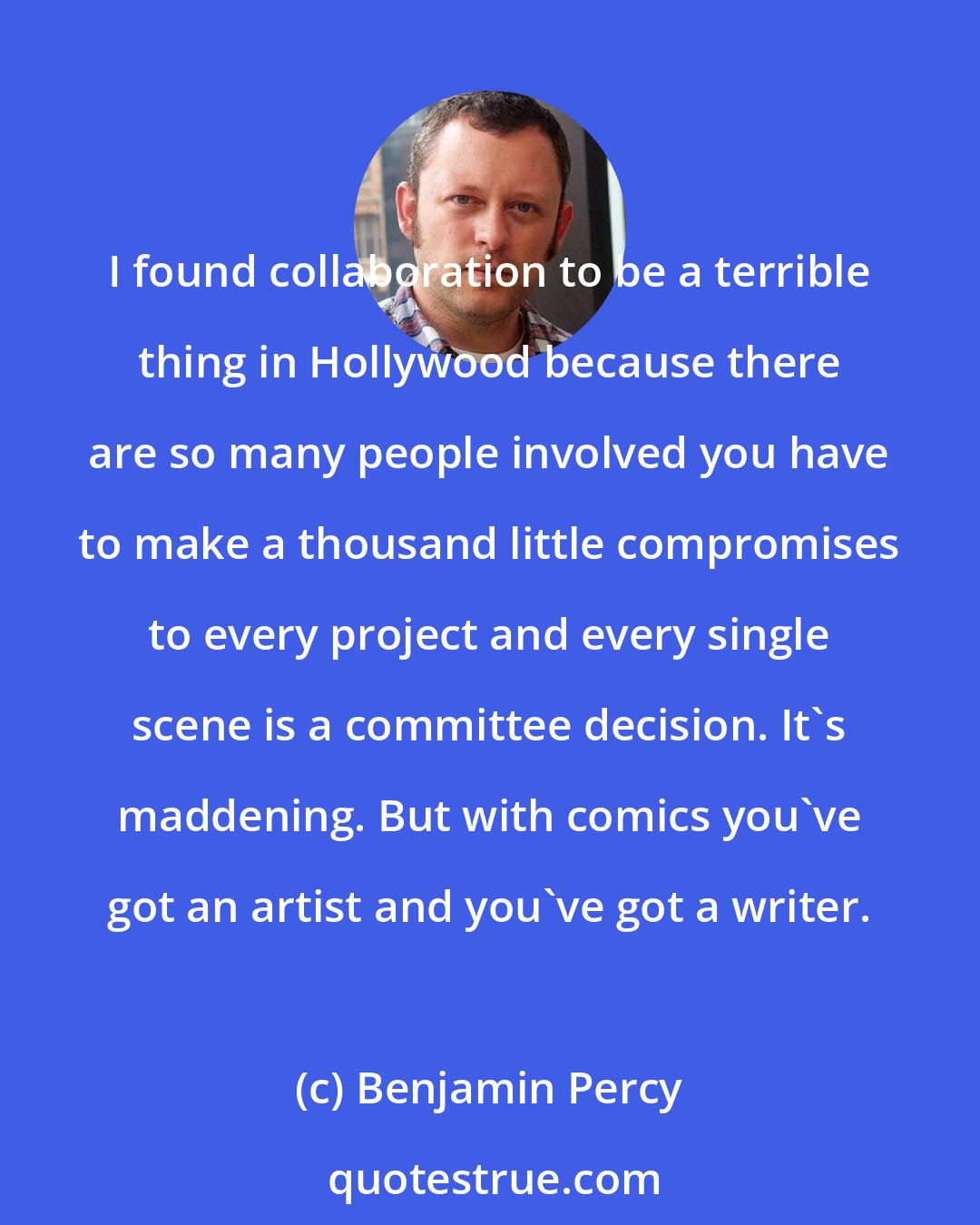 Benjamin Percy: I found collaboration to be a terrible thing in Hollywood because there are so many people involved you have to make a thousand little compromises to every project and every single scene is a committee decision. It's maddening. But with comics you've got an artist and you've got a writer.