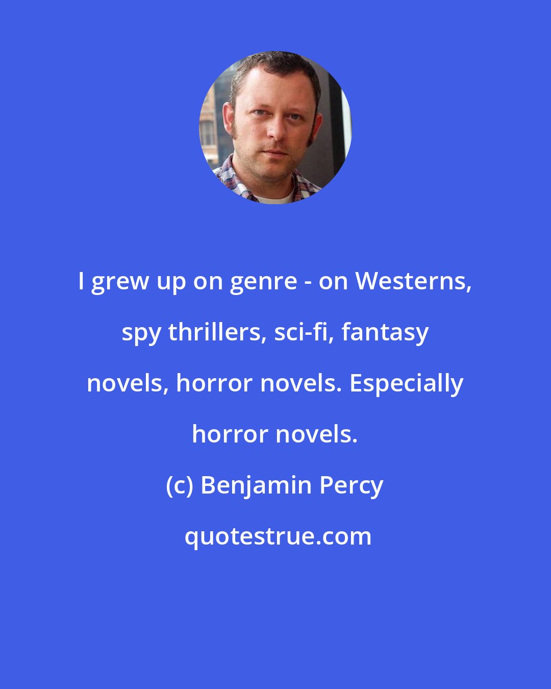 Benjamin Percy: I grew up on genre - on Westerns, spy thrillers, sci-fi, fantasy novels, horror novels. Especially horror novels.