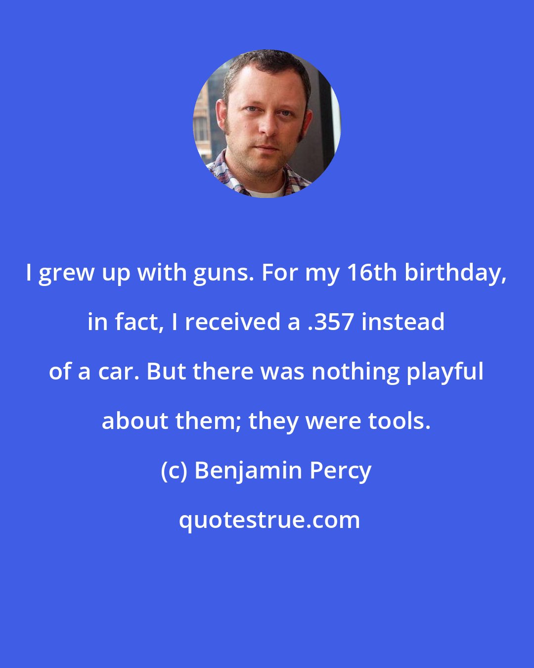 Benjamin Percy: I grew up with guns. For my 16th birthday, in fact, I received a .357 instead of a car. But there was nothing playful about them; they were tools.