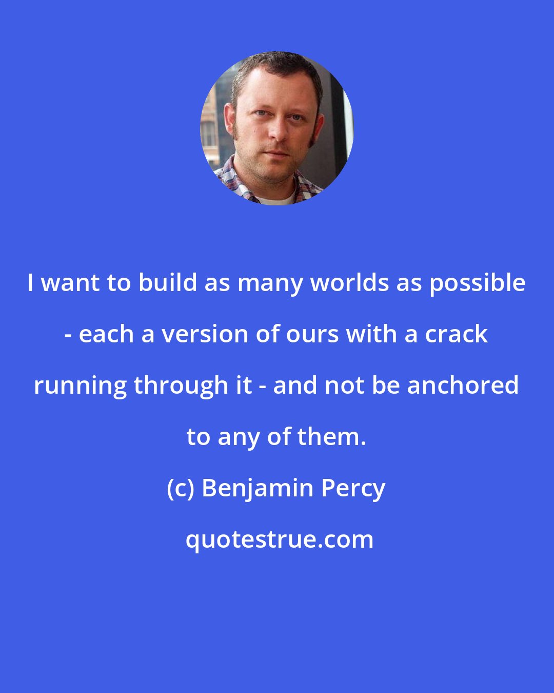 Benjamin Percy: I want to build as many worlds as possible - each a version of ours with a crack running through it - and not be anchored to any of them.