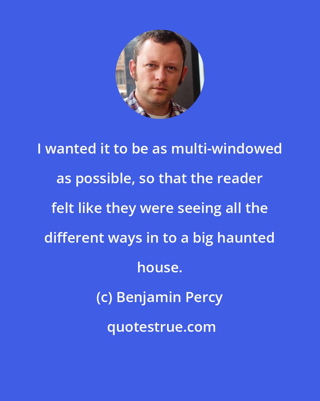Benjamin Percy: I wanted it to be as multi-windowed as possible, so that the reader felt like they were seeing all the different ways in to a big haunted house.