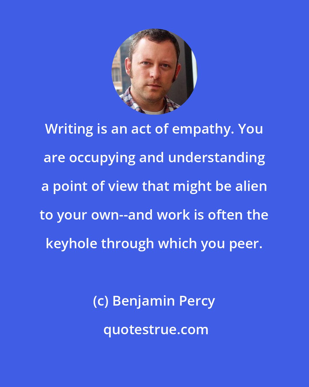 Benjamin Percy: Writing is an act of empathy. You are occupying and understanding a point of view that might be alien to your own--and work is often the keyhole through which you peer.