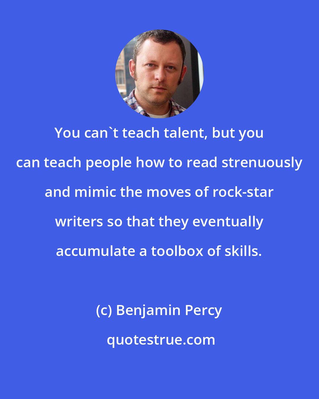 Benjamin Percy: You can't teach talent, but you can teach people how to read strenuously and mimic the moves of rock-star writers so that they eventually accumulate a toolbox of skills.