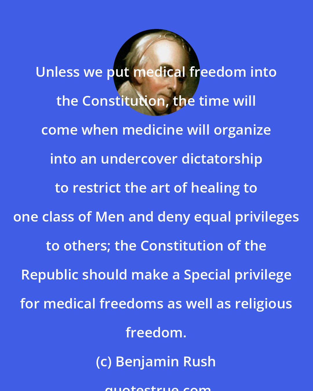 Benjamin Rush: Unless we put medical freedom into the Constitution, the time will come when medicine will organize into an undercover dictatorship to restrict the art of healing to one class of Men and deny equal privileges to others; the Constitution of the Republic should make a Special privilege for medical freedoms as well as religious freedom.