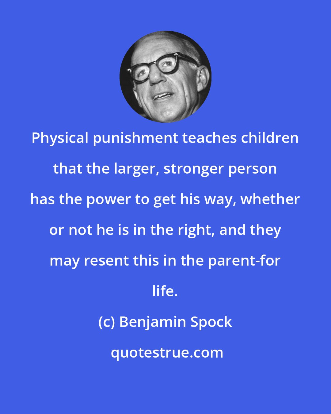 Benjamin Spock: Physical punishment teaches children that the larger, stronger person has the power to get his way, whether or not he is in the right, and they may resent this in the parent-for life.