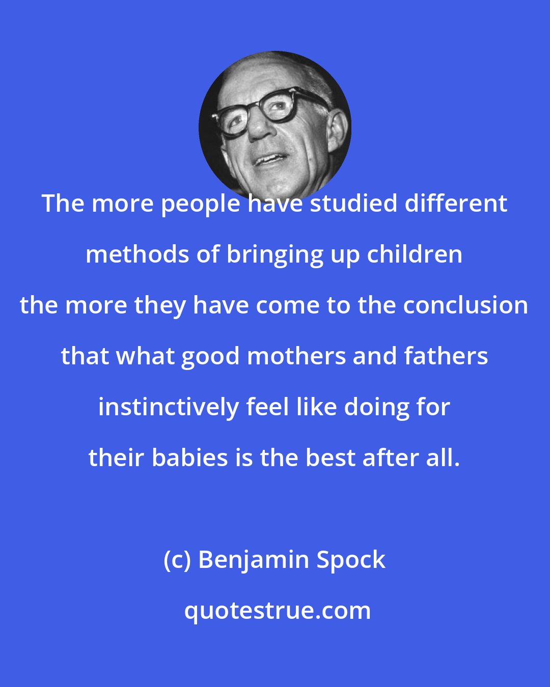 Benjamin Spock: The more people have studied different methods of bringing up children the more they have come to the conclusion that what good mothers and fathers instinctively feel like doing for their babies is the best after all.