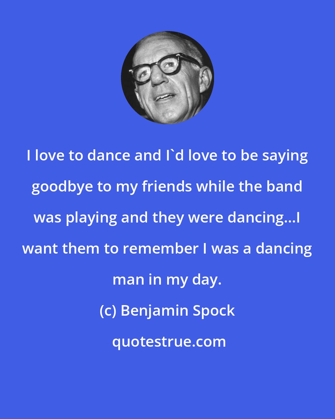 Benjamin Spock: I love to dance and I'd love to be saying goodbye to my friends while the band was playing and they were dancing...I want them to remember I was a dancing man in my day.