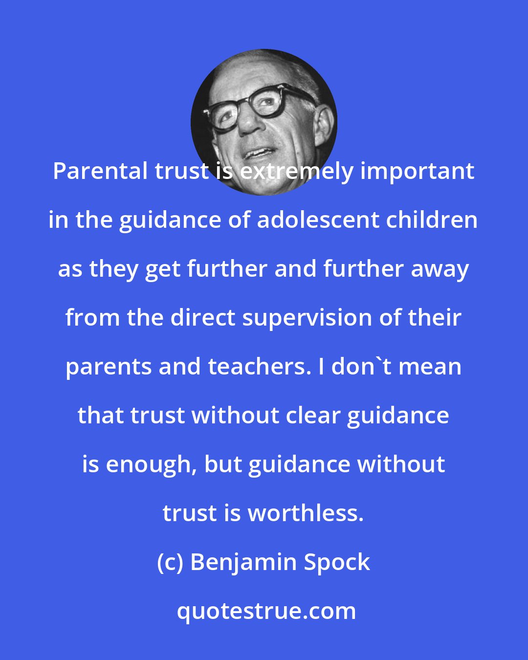 Benjamin Spock: Parental trust is extremely important in the guidance of adolescent children as they get further and further away from the direct supervision of their parents and teachers. I don't mean that trust without clear guidance is enough, but guidance without trust is worthless.