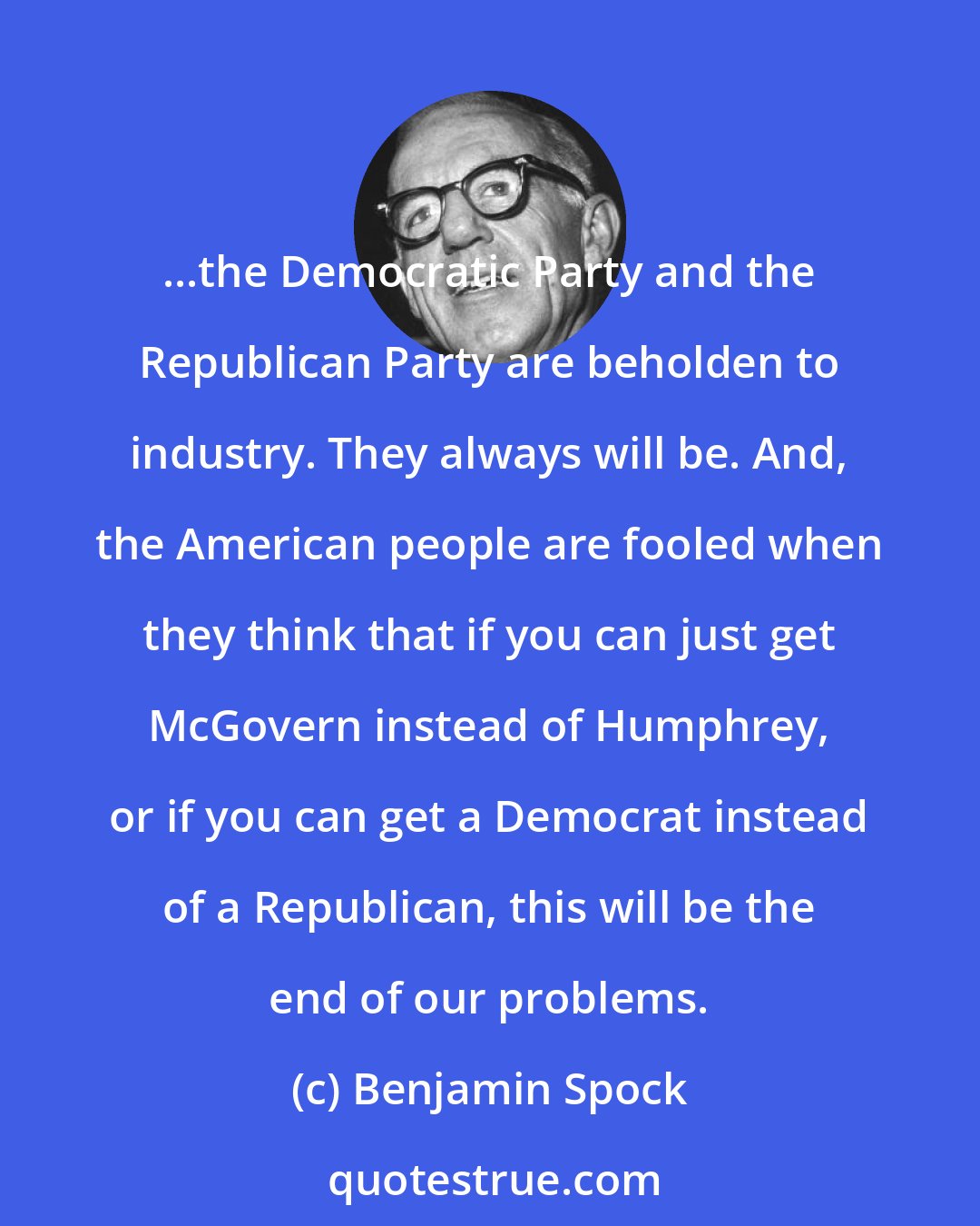 Benjamin Spock: ...the Democratic Party and the Republican Party are beholden to industry. They always will be. And, the American people are fooled when they think that if you can just get McGovern instead of Humphrey, or if you can get a Democrat instead of a Republican, this will be the end of our problems.