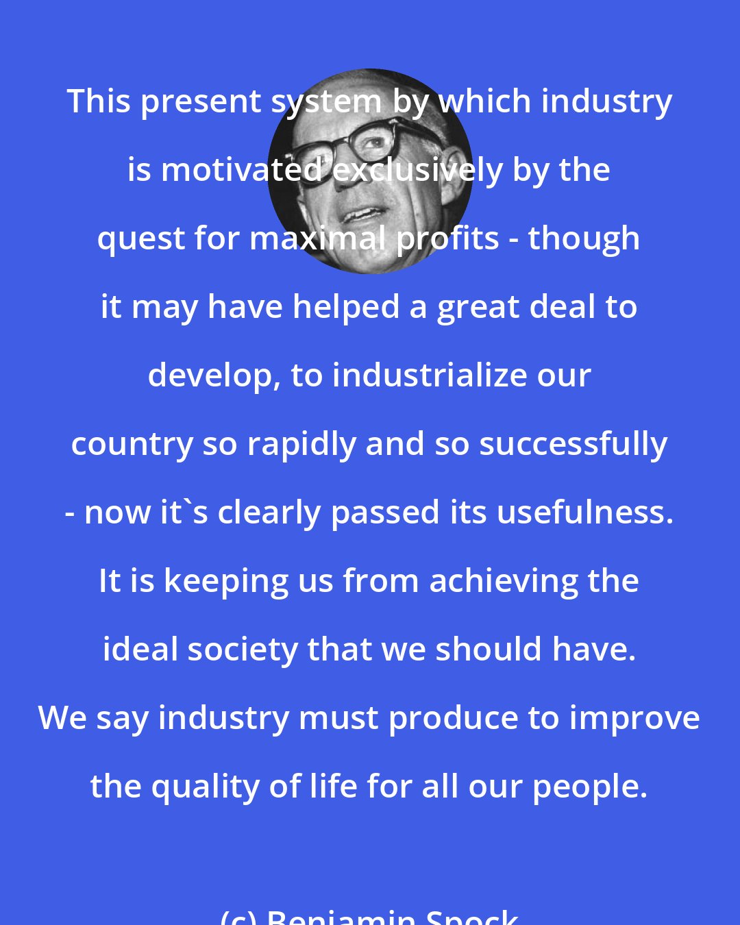 Benjamin Spock: This present system by which industry is motivated exclusively by the quest for maximal profits - though it may have helped a great deal to develop, to industrialize our country so rapidly and so successfully - now it's clearly passed its usefulness. It is keeping us from achieving the ideal society that we should have. We say industry must produce to improve the quality of life for all our people.