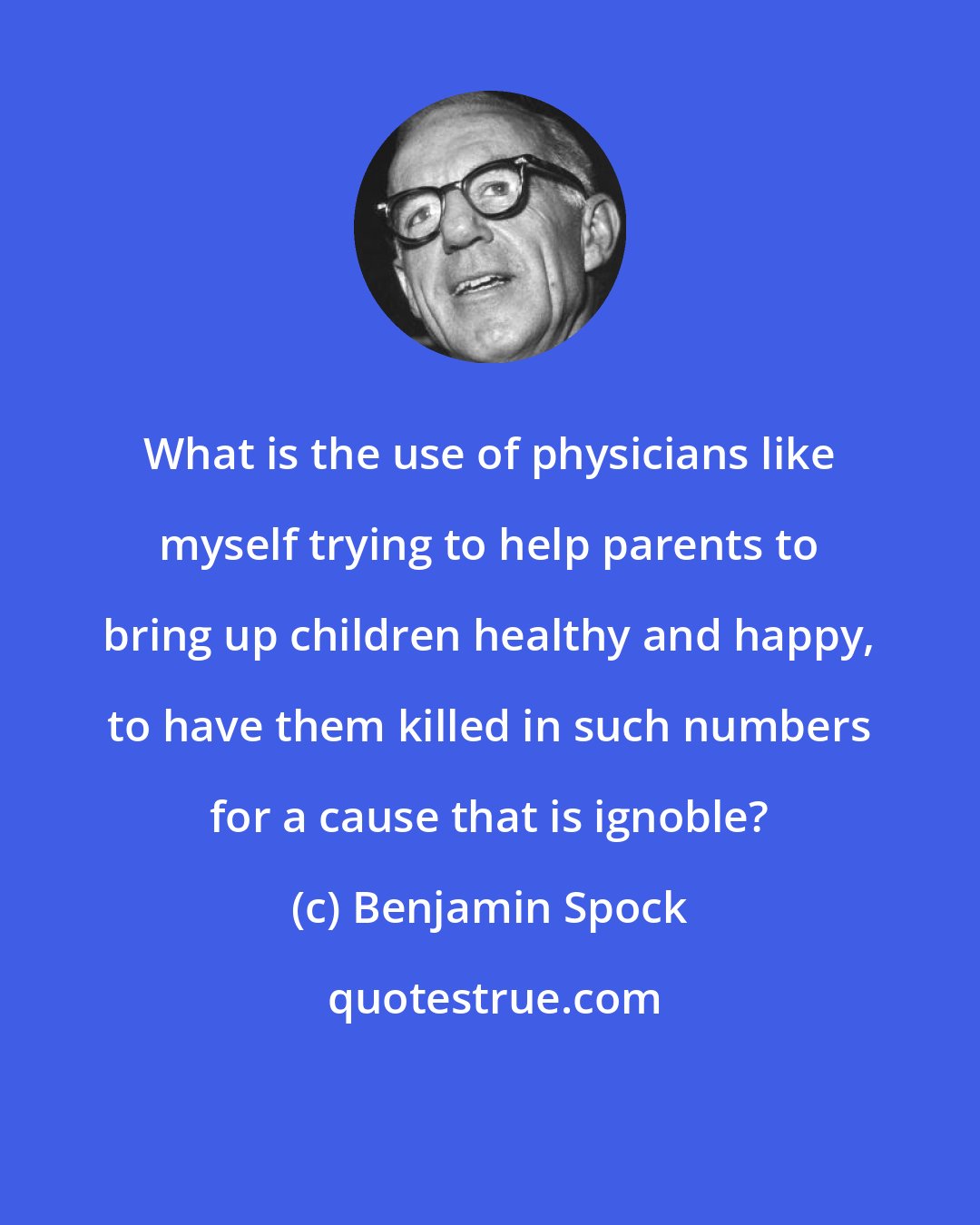 Benjamin Spock: What is the use of physicians like myself trying to help parents to bring up children healthy and happy, to have them killed in such numbers for a cause that is ignoble?