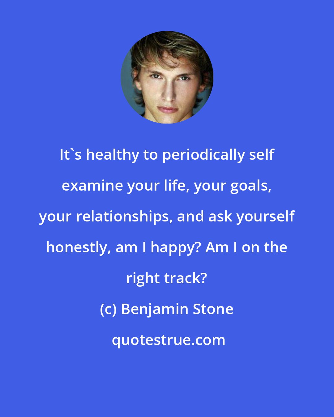 Benjamin Stone: It's healthy to periodically self examine your life, your goals, your relationships, and ask yourself honestly, am I happy? Am I on the right track?