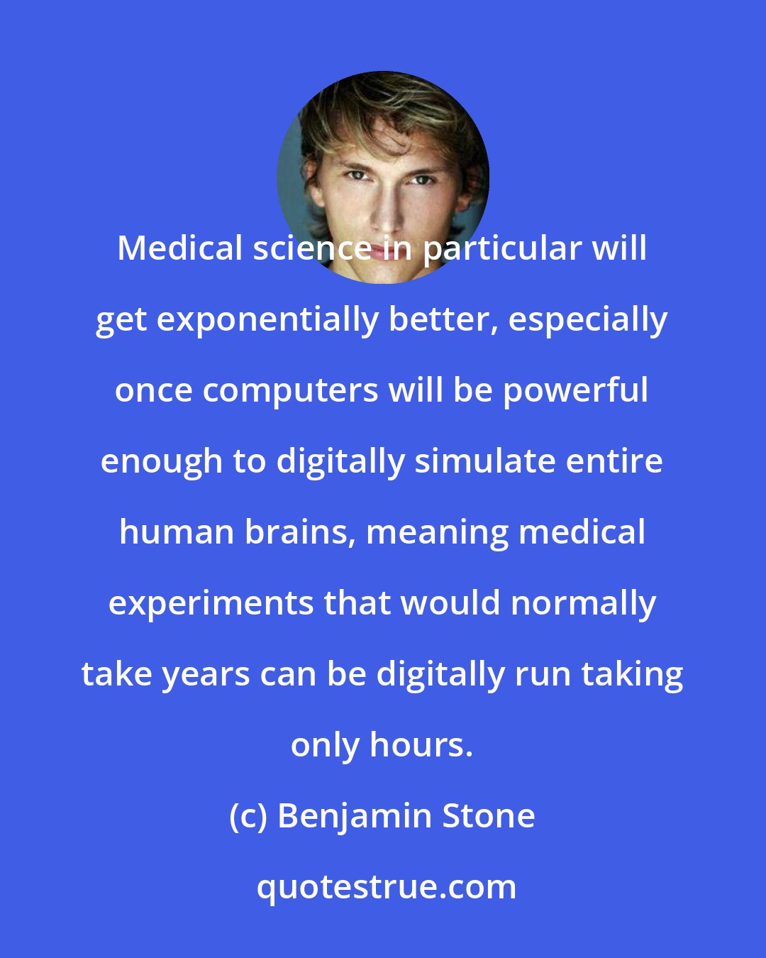 Benjamin Stone: Medical science in particular will get exponentially better, especially once computers will be powerful enough to digitally simulate entire human brains, meaning medical experiments that would normally take years can be digitally run taking only hours.