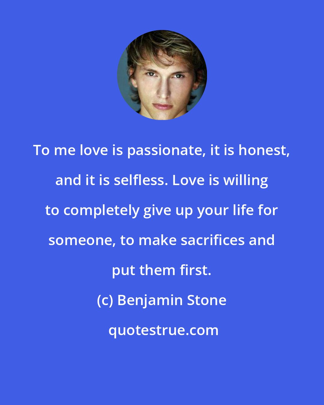 Benjamin Stone: To me love is passionate, it is honest, and it is selfless. Love is willing to completely give up your life for someone, to make sacrifices and put them first.