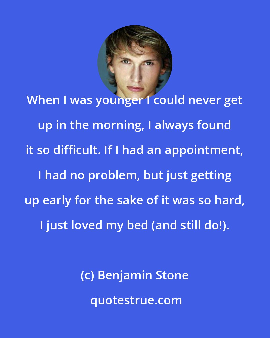 Benjamin Stone: When I was younger I could never get up in the morning, I always found it so difficult. If I had an appointment, I had no problem, but just getting up early for the sake of it was so hard, I just loved my bed (and still do!).