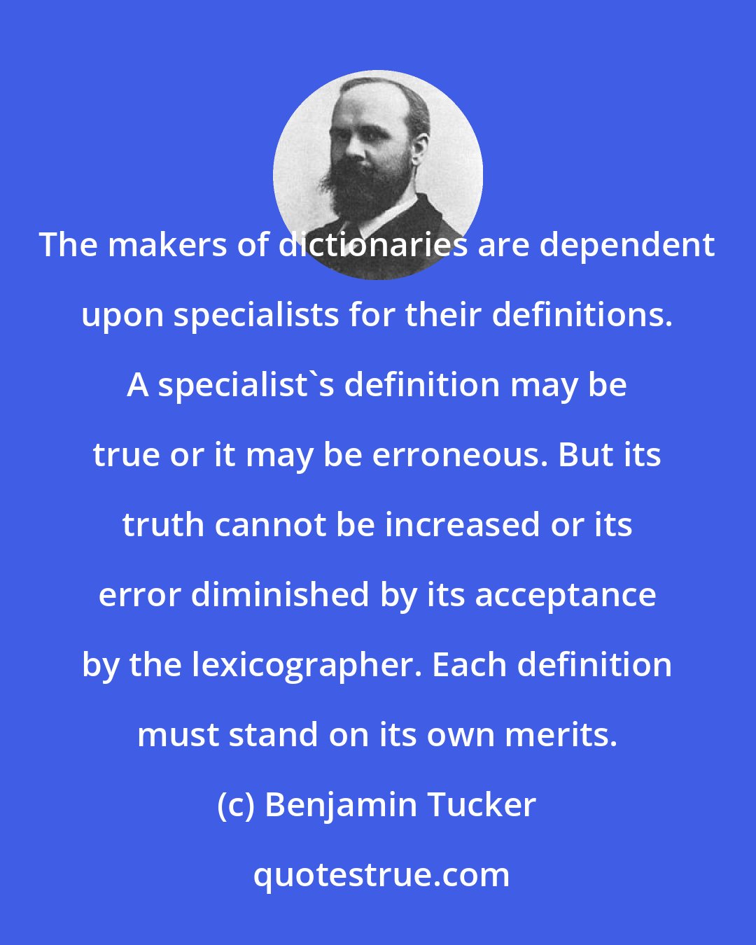 Benjamin Tucker: The makers of dictionaries are dependent upon specialists for their definitions. A specialist's definition may be true or it may be erroneous. But its truth cannot be increased or its error diminished by its acceptance by the lexicographer. Each definition must stand on its own merits.