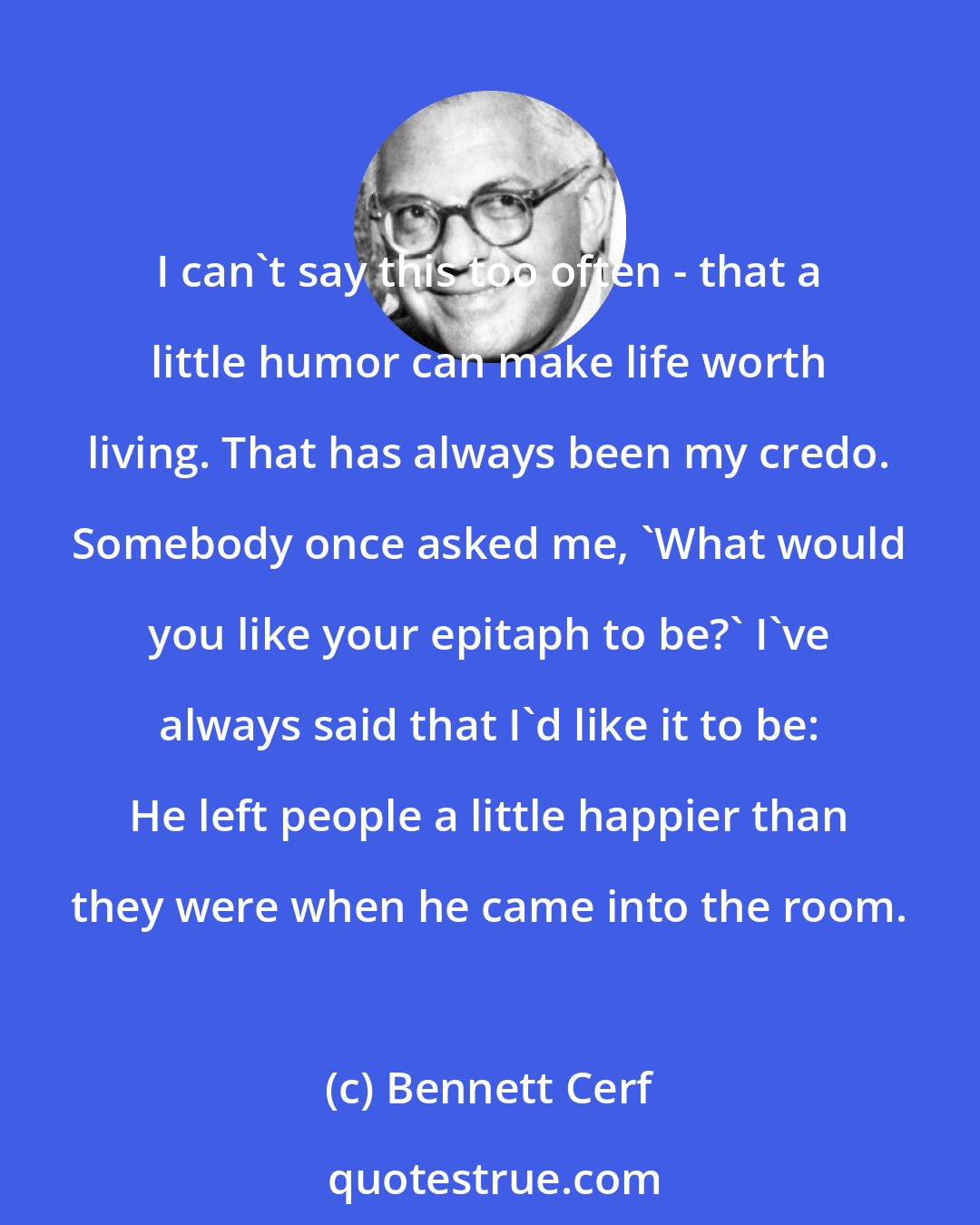 Bennett Cerf: I can't say this too often - that a little humor can make life worth living. That has always been my credo. Somebody once asked me, 'What would you like your epitaph to be?' I've always said that I'd like it to be: He left people a little happier than they were when he came into the room.