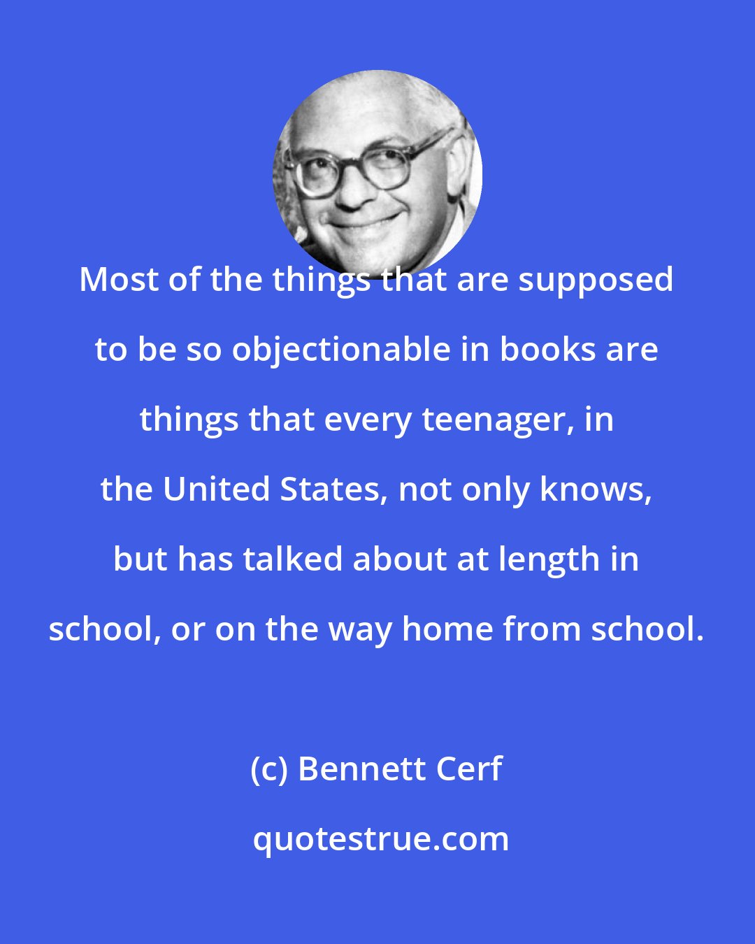 Bennett Cerf: Most of the things that are supposed to be so objectionable in books are things that every teenager, in the United States, not only knows, but has talked about at length in school, or on the way home from school.