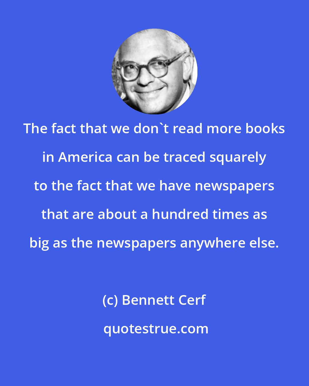 Bennett Cerf: The fact that we don't read more books in America can be traced squarely to the fact that we have newspapers that are about a hundred times as big as the newspapers anywhere else.