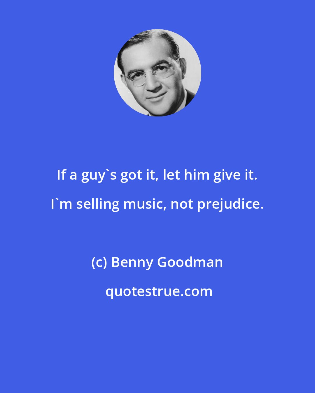 Benny Goodman: If a guy's got it, let him give it. I'm selling music, not prejudice.
