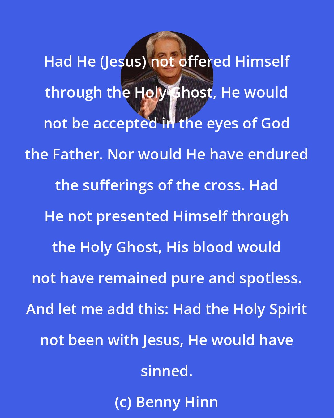 Benny Hinn: Had He (Jesus) not offered Himself through the Holy Ghost, He would not be accepted in the eyes of God the Father. Nor would He have endured the sufferings of the cross. Had He not presented Himself through the Holy Ghost, His blood would not have remained pure and spotless. And let me add this: Had the Holy Spirit not been with Jesus, He would have sinned.