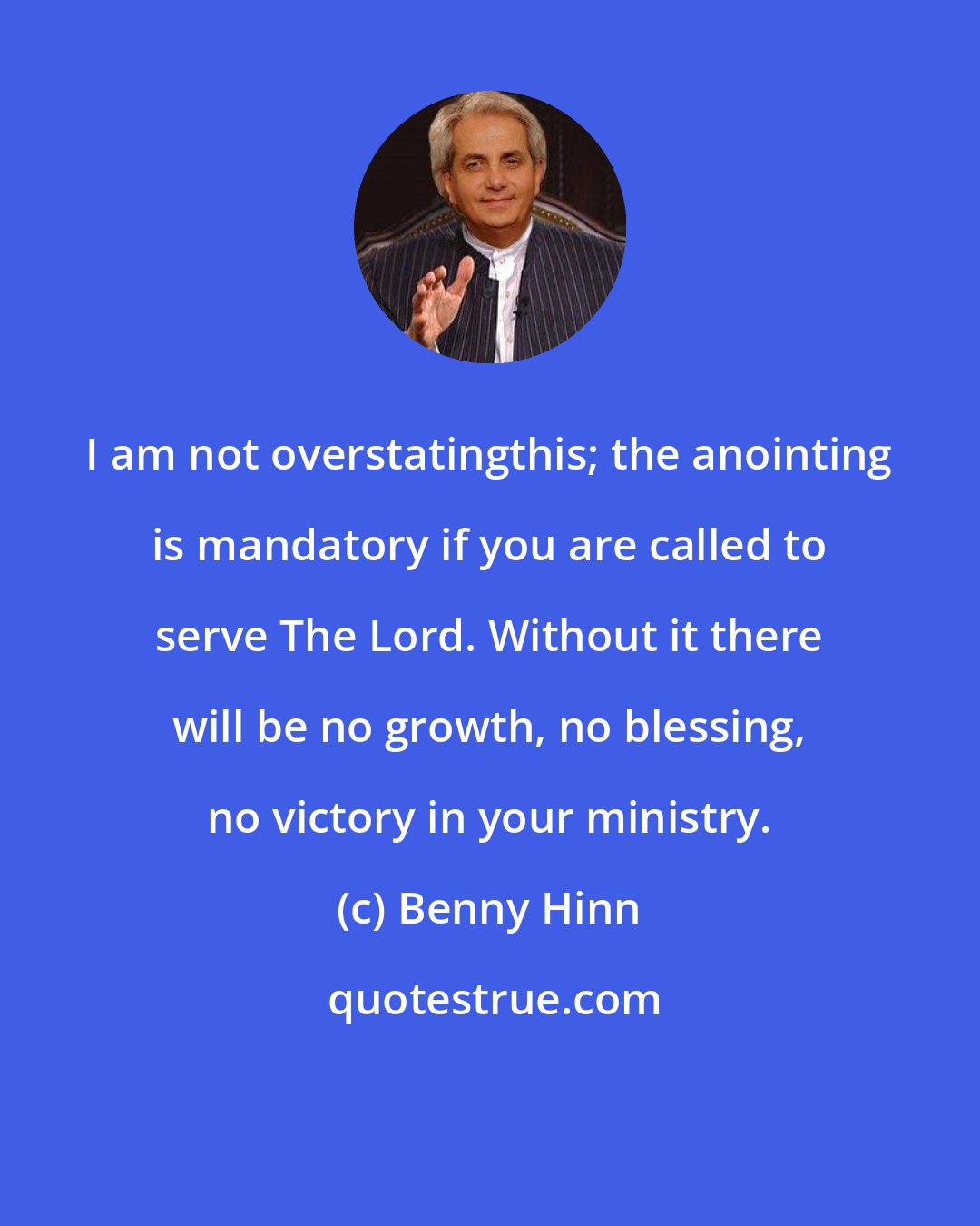 Benny Hinn: I am not overstatingthis; the anointing is mandatory if you are called to serve The Lord. Without it there will be no growth, no blessing, no victory in your ministry.