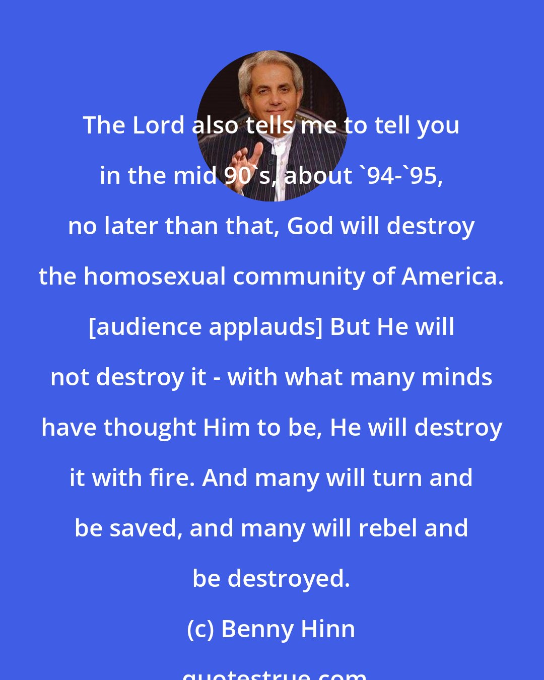 Benny Hinn: The Lord also tells me to tell you in the mid 90's, about '94-'95, no later than that, God will destroy the homosexual community of America. [audience applauds] But He will not destroy it - with what many minds have thought Him to be, He will destroy it with fire. And many will turn and be saved, and many will rebel and be destroyed.